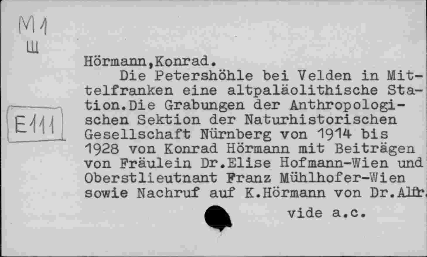 ﻿М4 ш
ËTiï]
Hörmann,Konrad.
Die Petershöhle bei Velden in Mittelfranken eine altpaläolithische Station. Die Grabungen der Anthropologischen Sektion der Naturhistorischen Gesellschaft Nürnberg von 1914 bis 1928 von Konrad Hörmann mit Beiträgen von Fräulein Dr.Elise Hofmann-Wien und Oberstlieutnant Franz Mühlhofer-Wien sowie Nachruf auf K.Hörmann von Dr.AID?
4b vide a.c.